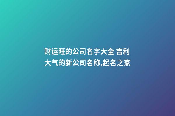 财运旺的公司名字大全 吉利大气的新公司名称,起名之家